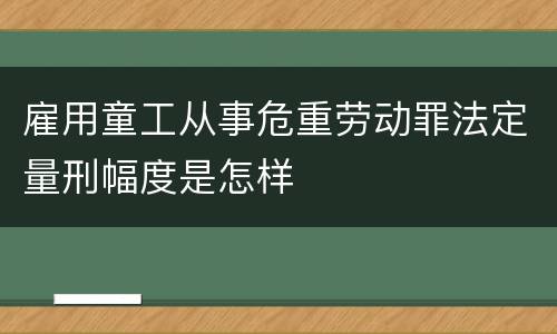 雇用童工从事危重劳动罪法定量刑幅度是怎样