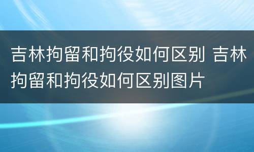 吉林拘留和拘役如何区别 吉林拘留和拘役如何区别图片