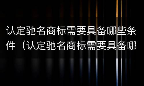 认定驰名商标需要具备哪些条件（认定驰名商标需要具备哪些条件呢）
