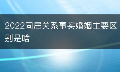 2022同居关系事实婚姻主要区别是啥