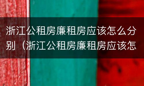 浙江公租房廉租房应该怎么分别（浙江公租房廉租房应该怎么分别选择）