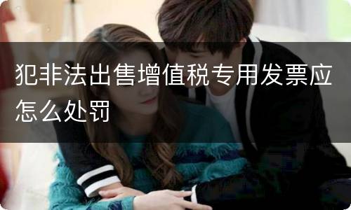 犯非法出售增值税专用发票应怎么处罚