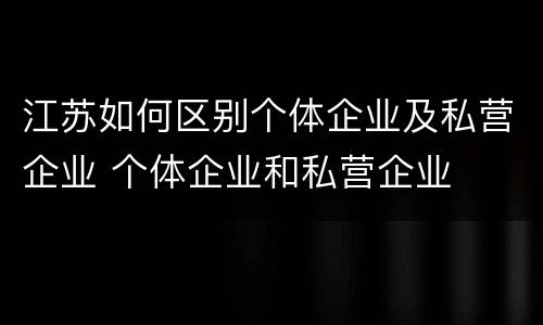 江苏如何区别个体企业及私营企业 个体企业和私营企业