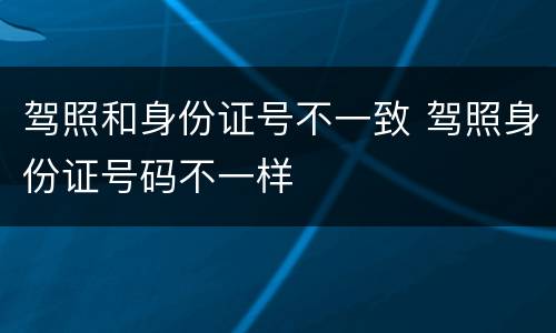 驾照和身份证号不一致 驾照身份证号码不一样