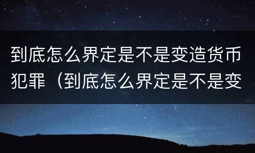 到底怎么界定是不是变造货币犯罪（到底怎么界定是不是变造货币犯罪了）