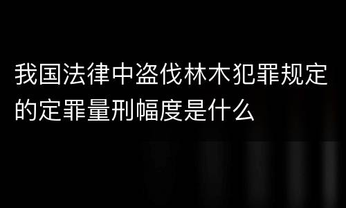 我国法律中盗伐林木犯罪规定的定罪量刑幅度是什么