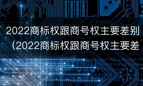 2022商标权跟商号权主要差别（2022商标权跟商号权主要差别是什么）