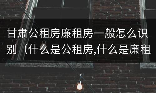 甘肃公租房廉租房一般怎么识别（什么是公租房,什么是廉租房）