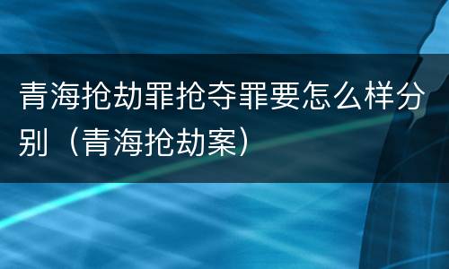 青海抢劫罪抢夺罪要怎么样分别（青海抢劫案）
