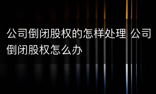 公司倒闭股权的怎样处理 公司倒闭股权怎么办