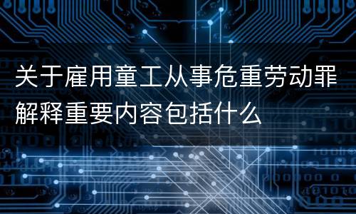 关于雇用童工从事危重劳动罪解释重要内容包括什么