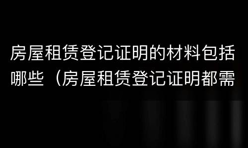 房屋租赁登记证明的材料包括哪些（房屋租赁登记证明都需要哪些资料）