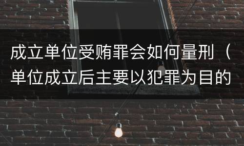 成立单位受贿罪会如何量刑（单位成立后主要以犯罪为目的）