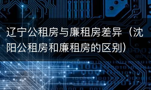 辽宁公租房与廉租房差异（沈阳公租房和廉租房的区别）