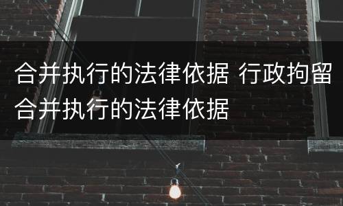 合并执行的法律依据 行政拘留合并执行的法律依据