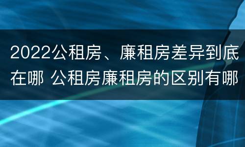 2022公租房、廉租房差异到底在哪 公租房廉租房的区别有哪些