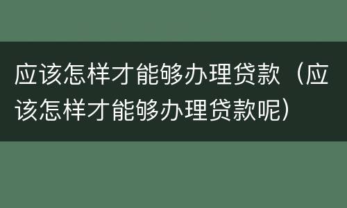 应该怎样才能够办理贷款（应该怎样才能够办理贷款呢）