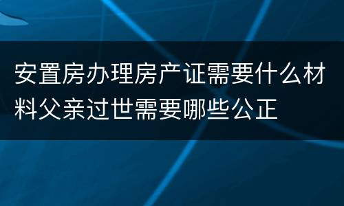 安置房办理房产证需要什么材料父亲过世需要哪些公正