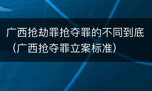 广西抢劫罪抢夺罪的不同到底（广西抢夺罪立案标准）