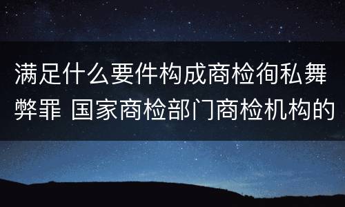满足什么要件构成商检徇私舞弊罪 国家商检部门商检机构的工作人员徇私舞弊
