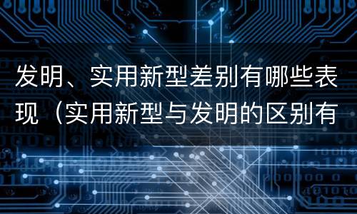 发明、实用新型差别有哪些表现（实用新型与发明的区别有哪些）