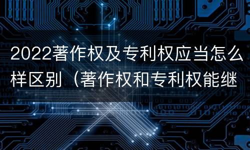 2022著作权及专利权应当怎么样区别（著作权和专利权能继承吗）