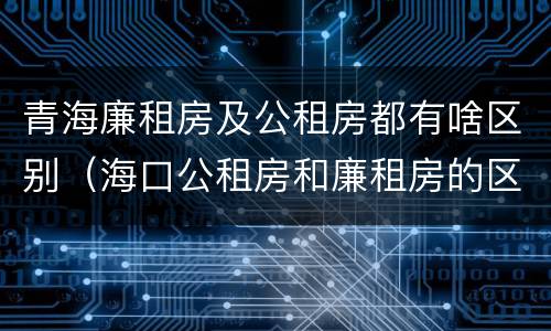 青海廉租房及公租房都有啥区别（海口公租房和廉租房的区别）