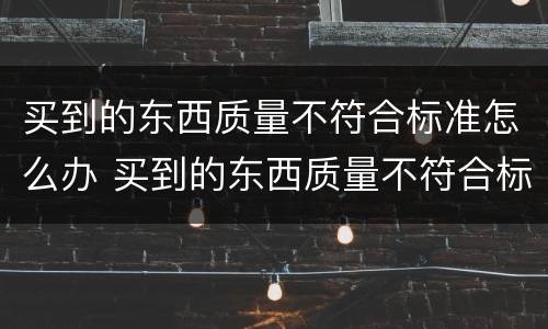 买到的东西质量不符合标准怎么办 买到的东西质量不符合标准怎么办赔偿