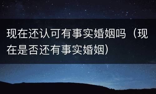 现在还认可有事实婚姻吗（现在是否还有事实婚姻）