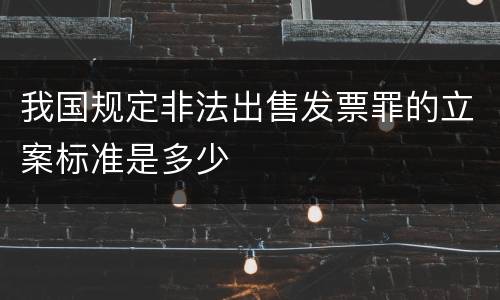 我国规定非法出售发票罪的立案标准是多少