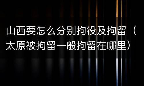山西要怎么分别拘役及拘留（太原被拘留一般拘留在哪里）