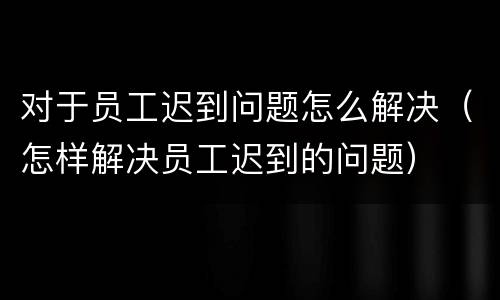 对于员工迟到问题怎么解决（怎样解决员工迟到的问题）