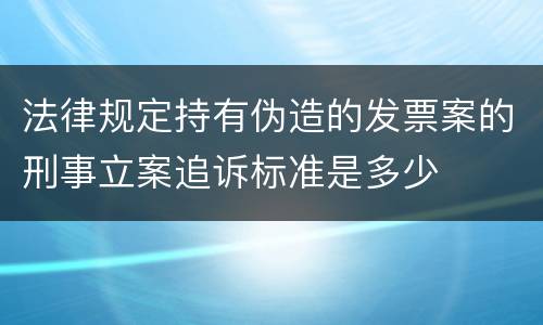 法律规定持有伪造的发票案的刑事立案追诉标准是多少