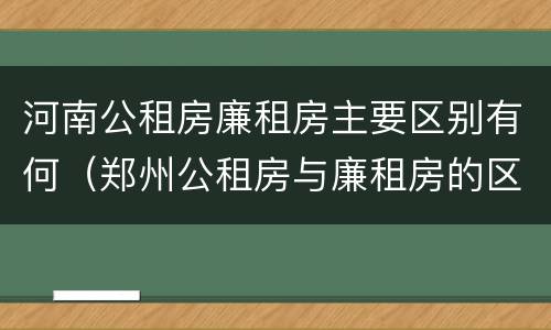 河南公租房廉租房主要区别有何（郑州公租房与廉租房的区别）