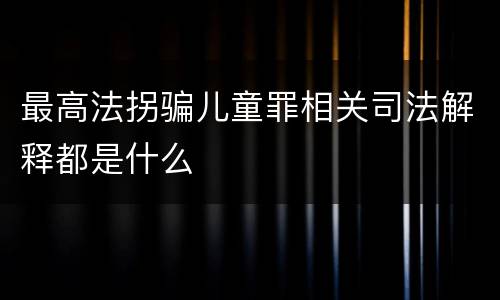 最高法拐骗儿童罪相关司法解释都是什么