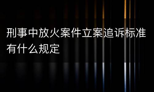 刑事中放火案件立案追诉标准有什么规定