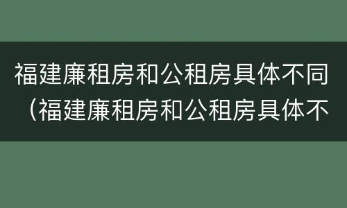 福建廉租房和公租房具体不同（福建廉租房和公租房具体不同吗）