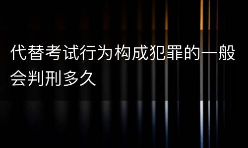 代替考试行为构成犯罪的一般会判刑多久