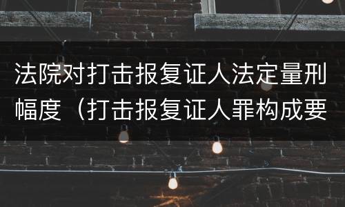 法院对打击报复证人法定量刑幅度（打击报复证人罪构成要件）