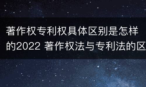 著作权专利权具体区别是怎样的2022 著作权法与专利法的区别