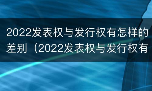2022发表权与发行权有怎样的差别（2022发表权与发行权有怎样的差别呢）
