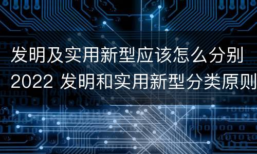 发明及实用新型应该怎么分别2022 发明和实用新型分类原则