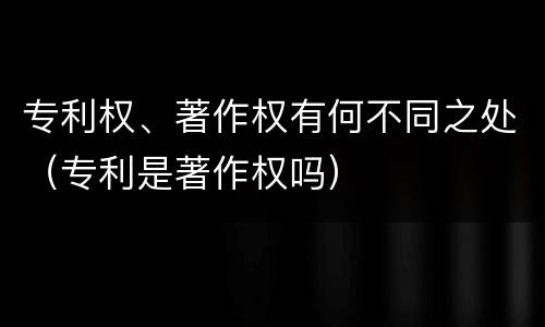 专利权、著作权有何不同之处（专利是著作权吗）