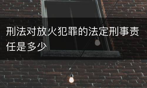 刑法对放火犯罪的法定刑事责任是多少