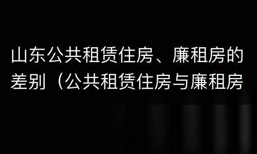 山东公共租赁住房、廉租房的差别（公共租赁住房与廉租房的区别）