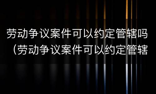 劳动争议案件可以约定管辖吗（劳动争议案件可以约定管辖吗为什么）
