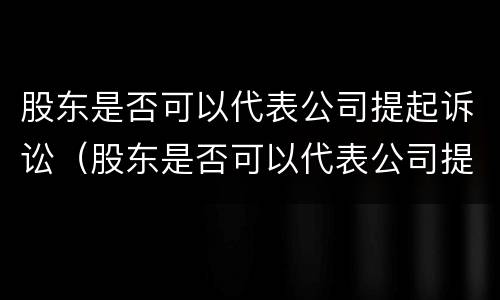 股东是否可以代表公司提起诉讼（股东是否可以代表公司提起诉讼案件）