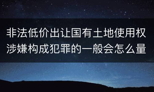 非法低价出让国有土地使用权涉嫌构成犯罪的一般会怎么量刑