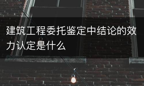 建筑工程委托鉴定中结论的效力认定是什么