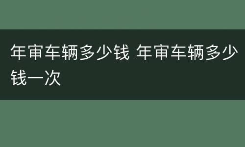 年审车辆多少钱 年审车辆多少钱一次